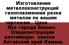 Изготовление металлоконструкций, газоплазменная резка металла по вашим чертежам › Цена ­ 100 - Все города Бизнес » Спецконструкции, контейнеры, киоски   . Алтайский край,Камень-на-Оби г.